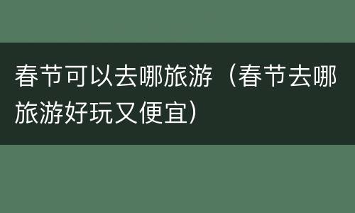 春节可以去哪旅游（春节去哪旅游好玩又便宜）