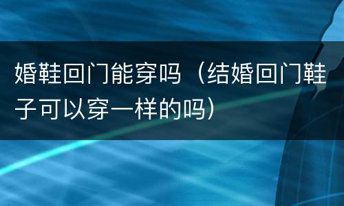 婚鞋回门能穿吗（结婚回门鞋子可以穿一样的吗）