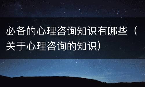 必备的心理咨询知识有哪些（关于心理咨询的知识）