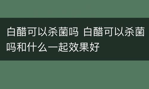 白醋可以杀菌吗 白醋可以杀菌吗和什么一起效果好