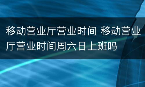 移动营业厅营业时间 移动营业厅营业时间周六日上班吗
