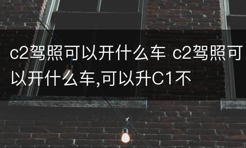 c2驾照可以开什么车 c2驾照可以开什么车,可以升C1不