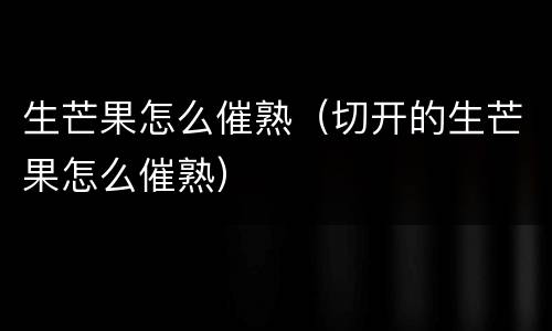 生芒果怎么催熟（切开的生芒果怎么催熟）