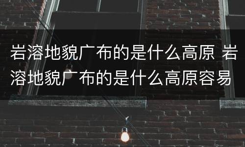 岩溶地貌广布的是什么高原 岩溶地貌广布的是什么高原容易发什么灾害