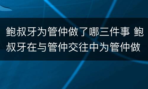 鲍叔牙为管仲做了哪三件事 鲍叔牙在与管仲交往中为管仲做了哪三件事