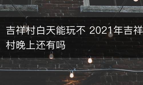 吉祥村白天能玩不 2021年吉祥村晚上还有吗