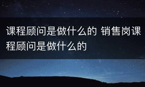 课程顾问是做什么的 销售岗课程顾问是做什么的