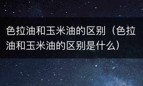 色拉油和玉米油的区别（色拉油和玉米油的区别是什么）