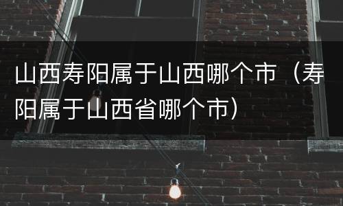 山西寿阳属于山西哪个市（寿阳属于山西省哪个市）
