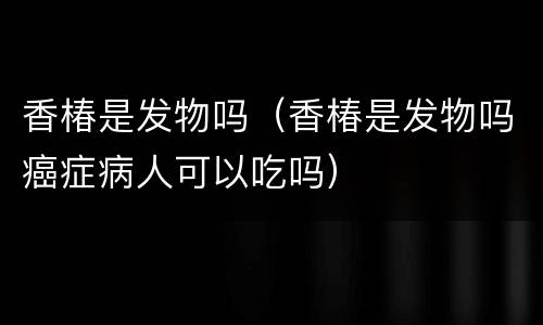 香椿是发物吗（香椿是发物吗癌症病人可以吃吗）