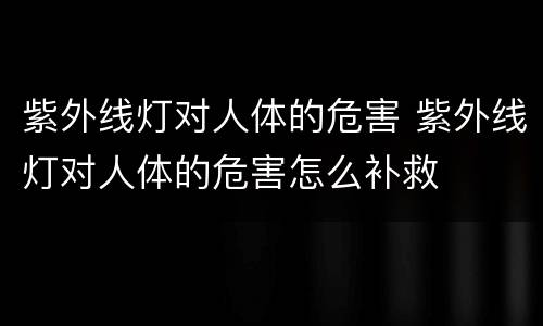 紫外线灯对人体的危害 紫外线灯对人体的危害怎么补救
