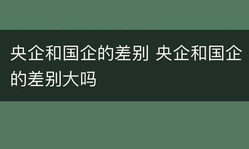 央企和国企的差别 央企和国企的差别大吗