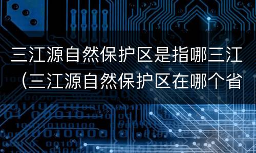 三江源自然保护区是指哪三江（三江源自然保护区在哪个省）