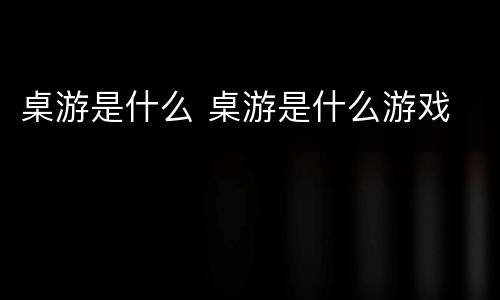 桌游是什么 桌游是什么游戏
