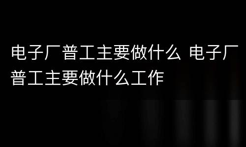 电子厂普工主要做什么 电子厂普工主要做什么工作