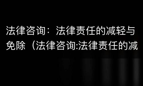 法律咨询：法律责任的减轻与免除（法律咨询:法律责任的减轻与免除的区别）