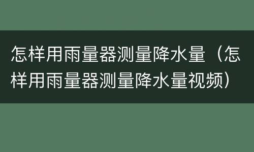 怎样用雨量器测量降水量（怎样用雨量器测量降水量视频）