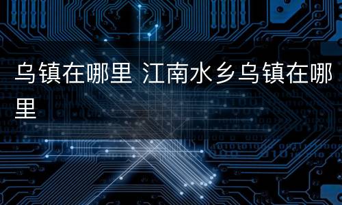 乌镇在哪里 江南水乡乌镇在哪里