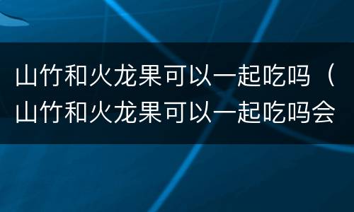 山竹和火龙果可以一起吃吗（山竹和火龙果可以一起吃吗会中毒吗）