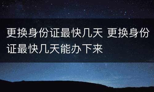 更换身份证最快几天 更换身份证最快几天能办下来