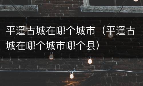 平遥古城在哪个城市（平遥古城在哪个城市哪个县）