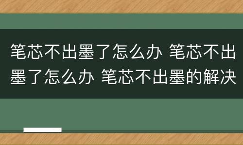笔芯不出墨了怎么办 笔芯不出墨了怎么办 笔芯不出墨的解决办法