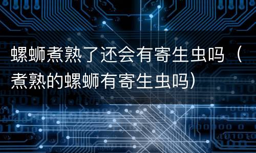 螺蛳煮熟了还会有寄生虫吗（煮熟的螺蛳有寄生虫吗）