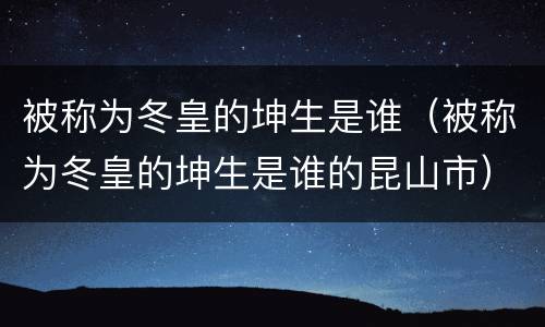 被称为冬皇的坤生是谁（被称为冬皇的坤生是谁的昆山市）