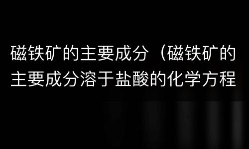 磁铁矿的主要成分（磁铁矿的主要成分溶于盐酸的化学方程式）