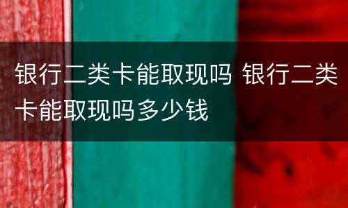 银行二类卡能取现吗 银行二类卡能取现吗多少钱