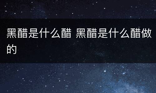 黑醋是什么醋 黑醋是什么醋做的