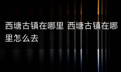 西塘古镇在哪里 西塘古镇在哪里怎么去