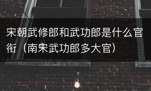 宋朝武修郎和武功郎是什么官衔（南宋武功郎多大官）