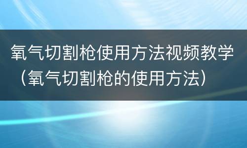 氧气切割枪使用方法视频教学（氧气切割枪的使用方法）
