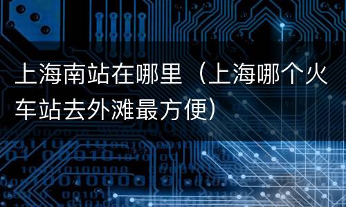 上海南站在哪里（上海哪个火车站去外滩最方便）