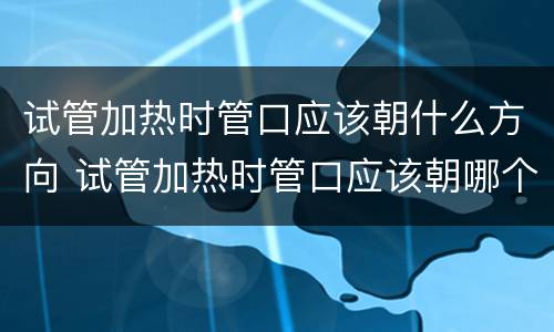 试管加热时管口应该朝什么方向 试管加热时管口应该朝哪个方向