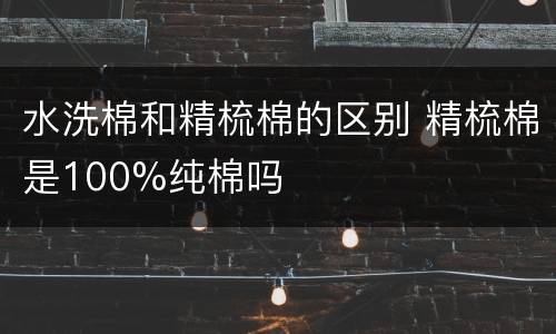 水洗棉和精梳棉的区别 精梳棉是100%纯棉吗