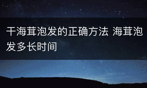 干海茸泡发的正确方法 海茸泡发多长时间