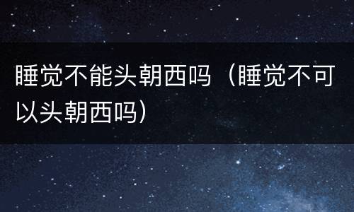 睡觉不能头朝西吗（睡觉不可以头朝西吗）