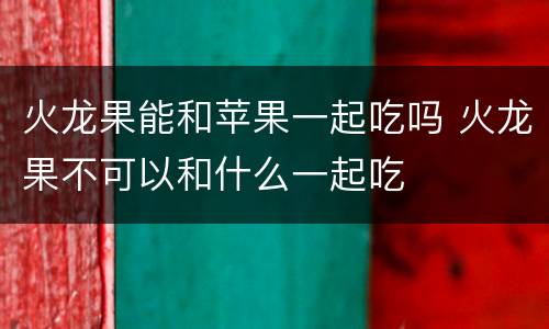 火龙果能和苹果一起吃吗 火龙果不可以和什么一起吃