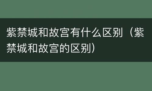 紫禁城和故宫有什么区别（紫禁城和故宫的区别）