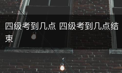 四级考到几点 四级考到几点结束