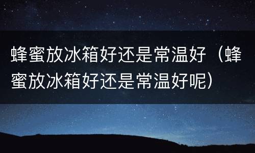 蜂蜜放冰箱好还是常温好（蜂蜜放冰箱好还是常温好呢）