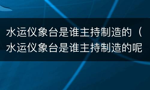 水运仪象台是谁主持制造的（水运仪象台是谁主持制造的呢）