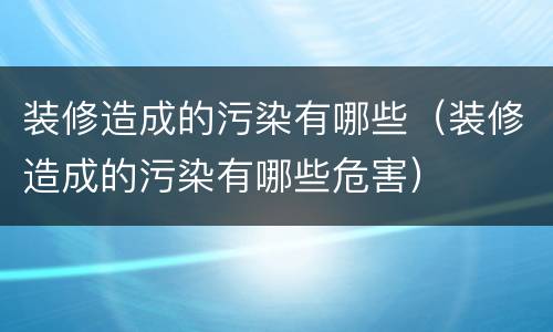 装修造成的污染有哪些（装修造成的污染有哪些危害）
