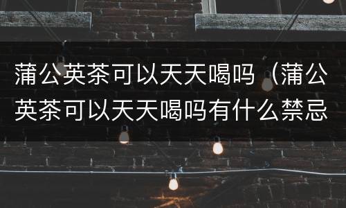 蒲公英茶可以天天喝吗（蒲公英茶可以天天喝吗有什么禁忌）