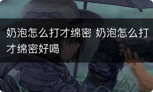 奶泡怎么打才绵密 奶泡怎么打才绵密好喝