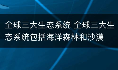 全球三大生态系统 全球三大生态系统包括海洋森林和沙漠