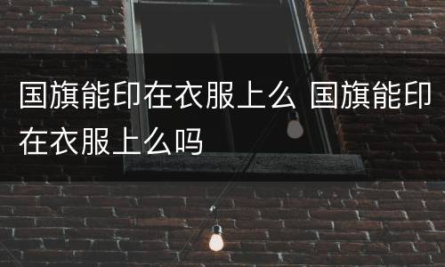国旗能印在衣服上么 国旗能印在衣服上么吗