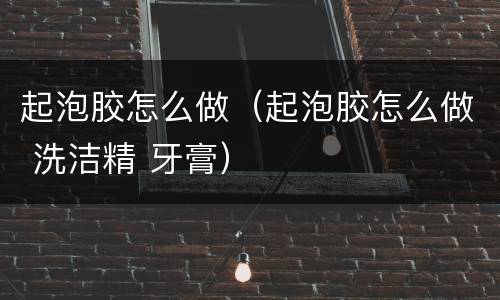 起泡胶怎么做（起泡胶怎么做 洗洁精 牙膏）